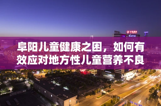 阜阳儿童健康之困，如何有效应对地方性儿童营养不良的挑战？