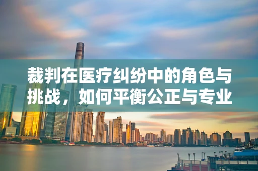 裁判在医疗纠纷中的角色与挑战，如何平衡公正与专业？