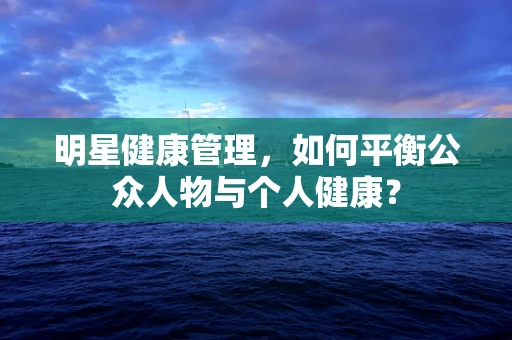 明星健康管理，如何平衡公众人物与个人健康？