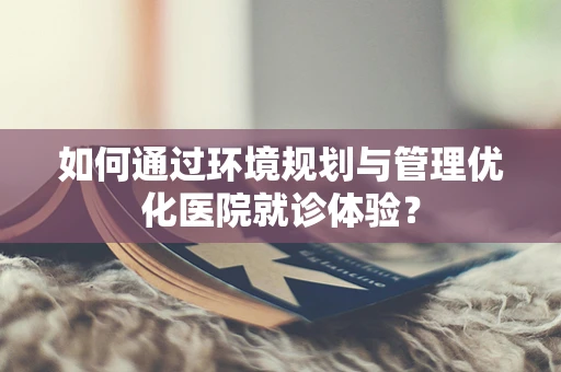 如何通过环境规划与管理优化医院就诊体验？