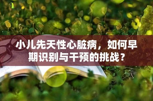 小儿先天性心脏病，如何早期识别与干预的挑战？