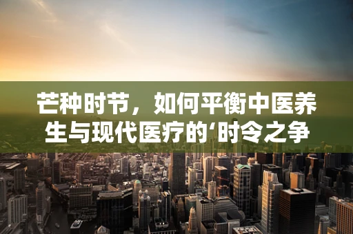 芒种时节，如何平衡中医养生与现代医疗的‘时令之争’？