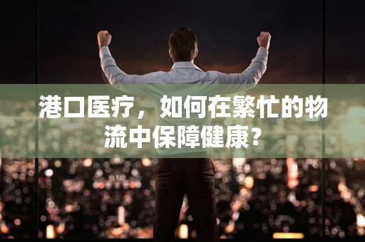 港口医疗，如何在繁忙的物流中保障健康？