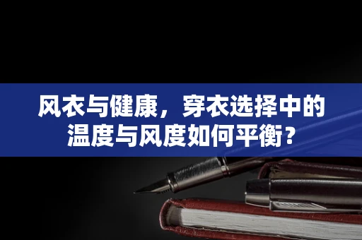 风衣与健康，穿衣选择中的温度与风度如何平衡？