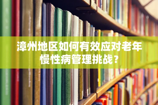 漳州地区如何有效应对老年慢性病管理挑战？