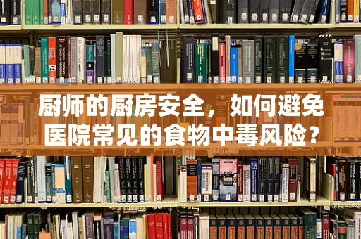 厨师的厨房安全，如何避免医院常见的食物中毒风险？
