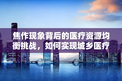 焦作现象背后的医疗资源均衡挑战，如何实现城乡医疗同质化？