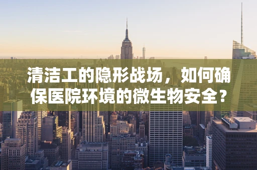 清洁工的隐形战场，如何确保医院环境的微生物安全？