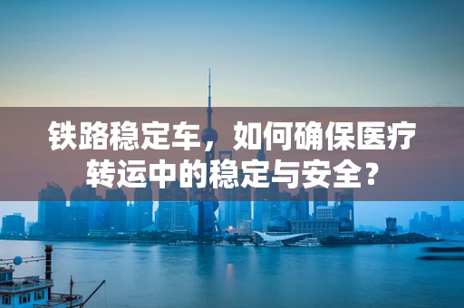 铁路稳定车，如何确保医疗转运中的稳定与安全？