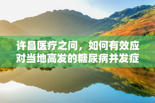 许昌医疗之问，如何有效应对当地高发的糖尿病并发症？