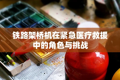 铁路架桥机在紧急医疗救援中的角色与挑战