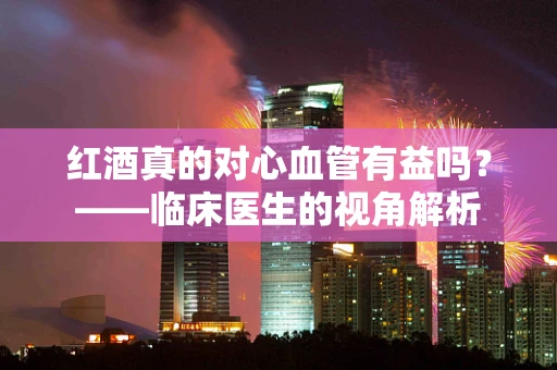 红酒真的对心血管有益吗？——临床医生的视角解析