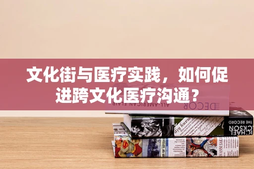 文化街与医疗实践，如何促进跨文化医疗沟通？