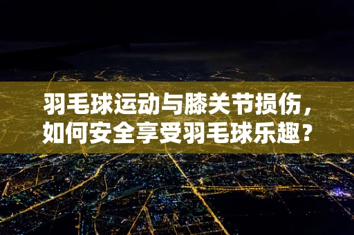 羽毛球运动与膝关节损伤，如何安全享受羽毛球乐趣？