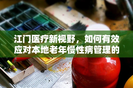 江门医疗新视野，如何有效应对本地老年慢性病管理的挑战？