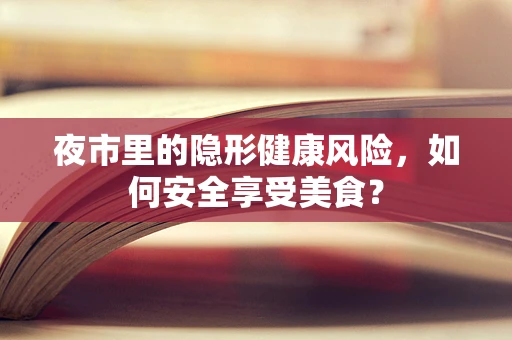 夜市里的隐形健康风险，如何安全享受美食？