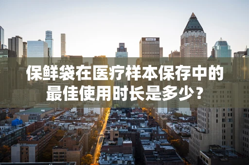 保鲜袋在医疗样本保存中的最佳使用时长是多少？