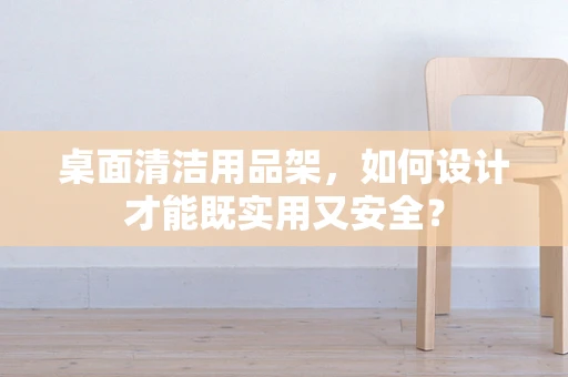 桌面清洁用品架，如何设计才能既实用又安全？