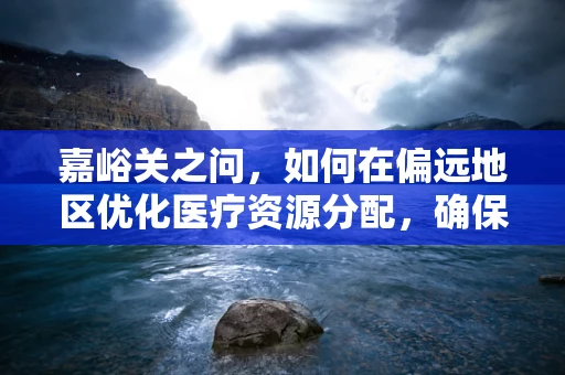嘉峪关之问，如何在偏远地区优化医疗资源分配，确保高效医疗服务？