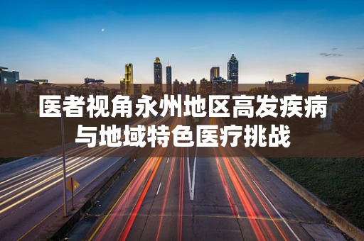 医者视角永州地区高发疾病与地域特色医疗挑战