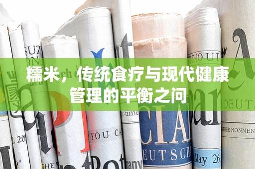 糯米，传统食疗与现代健康管理的平衡之问