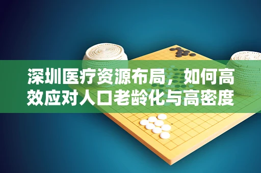 深圳医疗资源布局，如何高效应对人口老龄化与高密度医疗需求？