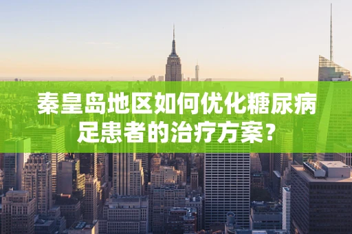 秦皇岛地区如何优化糖尿病足患者的治疗方案？