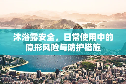沐浴露安全，日常使用中的隐形风险与防护措施