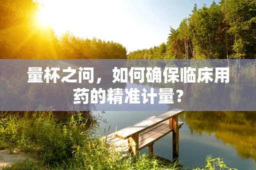 量杯之问，如何确保临床用药的精准计量？