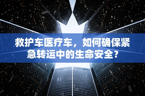 救护车医疗车，如何确保紧急转运中的生命安全？