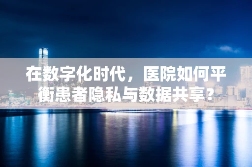 在数字化时代，医院如何平衡患者隐私与数据共享？