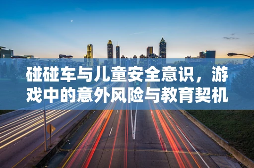碰碰车与儿童安全意识，游戏中的意外风险与教育契机
