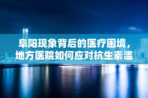 阜阳现象背后的医疗困境，地方医院如何应对抗生素滥用挑战？