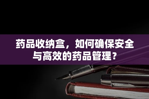 药品收纳盒，如何确保安全与高效的药品管理？