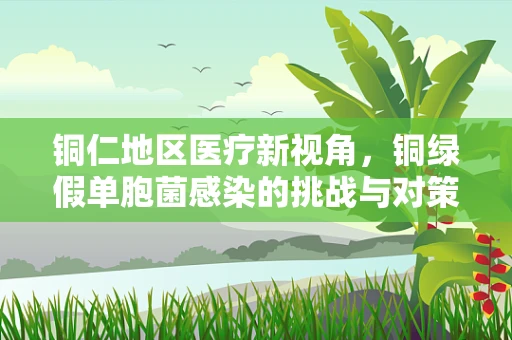 铜仁地区医疗新视角，铜绿假单胞菌感染的挑战与对策