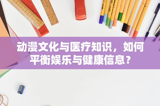 动漫文化与医疗知识，如何平衡娱乐与健康信息？