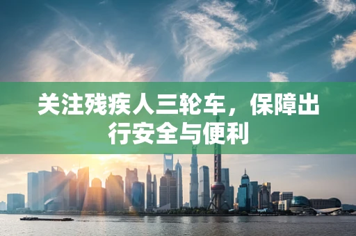 关注残疾人三轮车，保障出行安全与便利