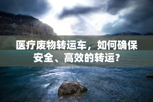 医疗废物转运车，如何确保安全、高效的转运？