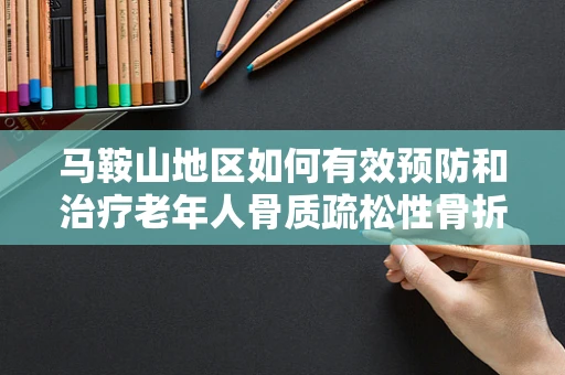 马鞍山地区如何有效预防和治疗老年人骨质疏松性骨折？
