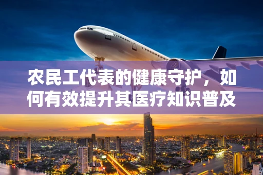 农民工代表的健康守护，如何有效提升其医疗知识普及率？