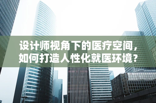 设计师视角下的医疗空间，如何打造人性化就医环境？