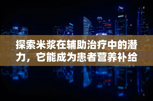 探索米浆在辅助治疗中的潜力，它能成为患者营养补给的黄金液体吗？