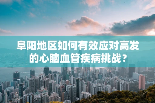 阜阳地区如何有效应对高发的心脑血管疾病挑战？