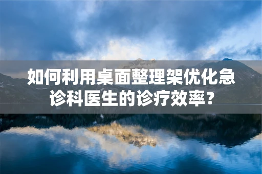 如何利用桌面整理架优化急诊科医生的诊疗效率？
