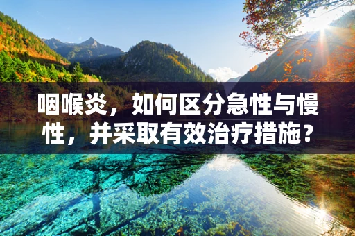 咽喉炎，如何区分急性与慢性，并采取有效治疗措施？