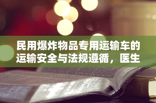 民用爆炸物品专用运输车的运输安全与法规遵循，医生视角的深思