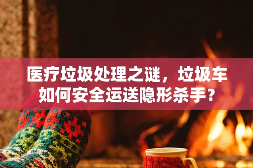 医疗垃圾处理之谜，垃圾车如何安全运送隐形杀手？