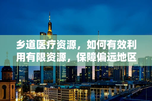 乡道医疗资源，如何有效利用有限资源，保障偏远地区医疗服务？