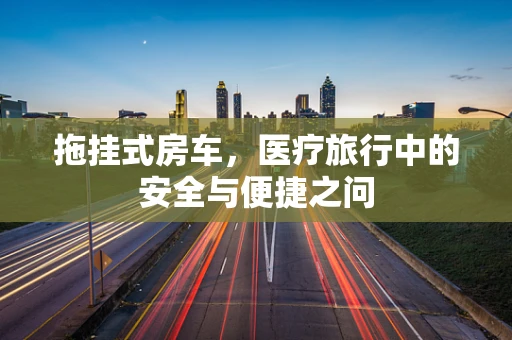 拖挂式房车，医疗旅行中的安全与便捷之问