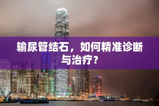 输尿管结石，如何精准诊断与治疗？